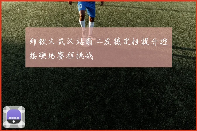 郑钦文武汉站前二发稳定性提升迎接硬地赛程挑战